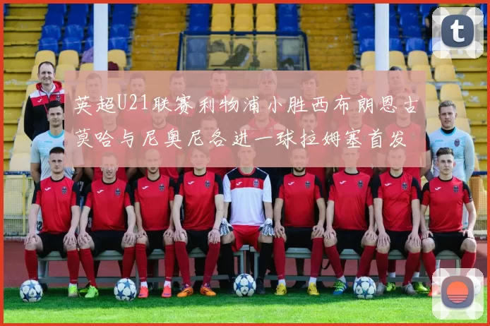 英超U21联赛利物浦小胜西布朗恩古莫哈与尼奥尼各进一球拉姆塞首发出战