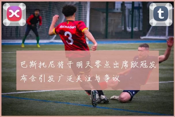 巴斯托尼将于明天零点出席欧冠发布会引发广泛关注与争议