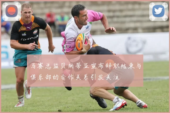 马赛总监贝纳蒂亚宣布辞职结束与俱乐部的合作关系引发关注