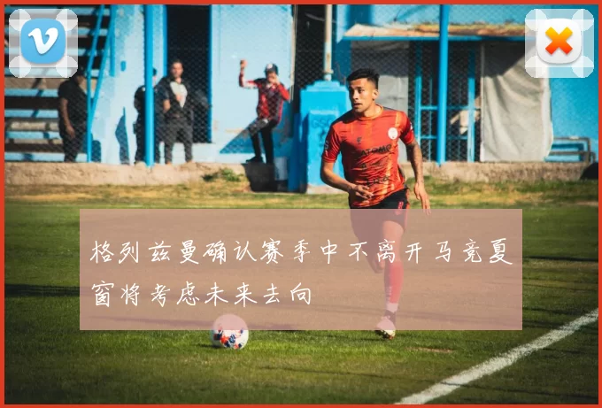 格列兹曼确认赛季中不离开马竞夏窗将考虑未来去向