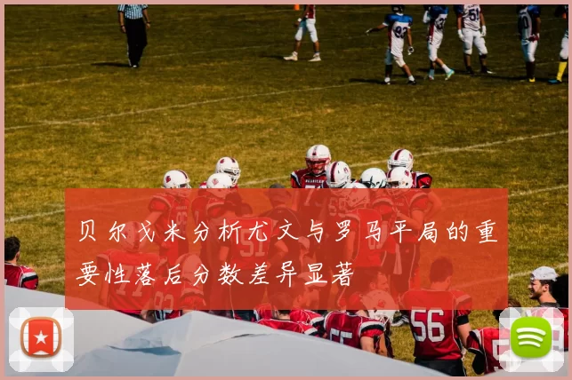 贝尔戈米分析尤文与罗马平局的重要性落后分数差异显著