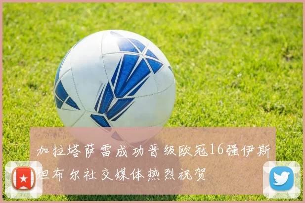 加拉塔萨雷成功晋级欧冠16强伊斯坦布尔社交媒体热烈祝贺