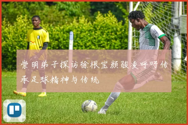 崇明弟子探访徐根宝颜骏凌呼吁传承足球精神与传统