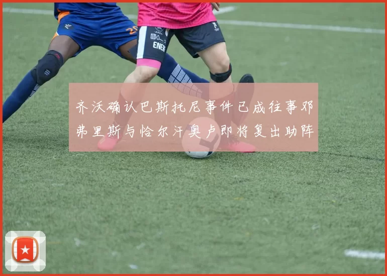 齐沃确认巴斯托尼事件已成往事邓弗里斯与恰尔汗奥卢即将复出助阵