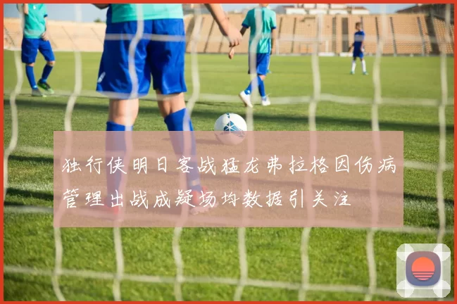 独行侠明日客战猛龙弗拉格因伤病管理出战成疑场均数据引关注
