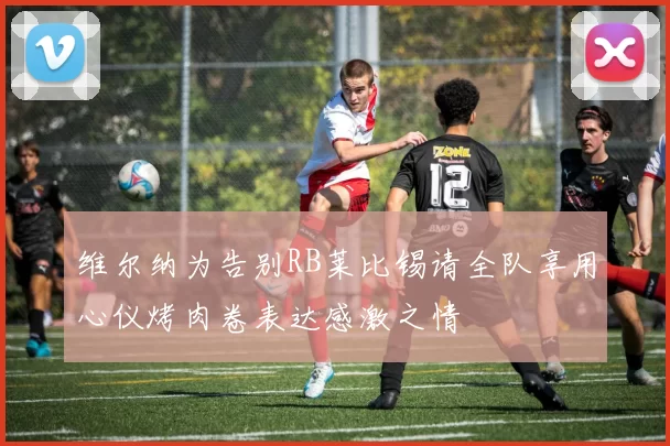 维尔纳为告别RB莱比锡请全队享用心仪烤肉卷表达感激之情