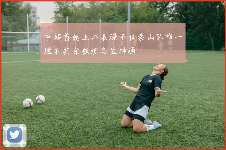 中超首轮土帅表现不佳泰山队唯一胜利其余教练各显神通