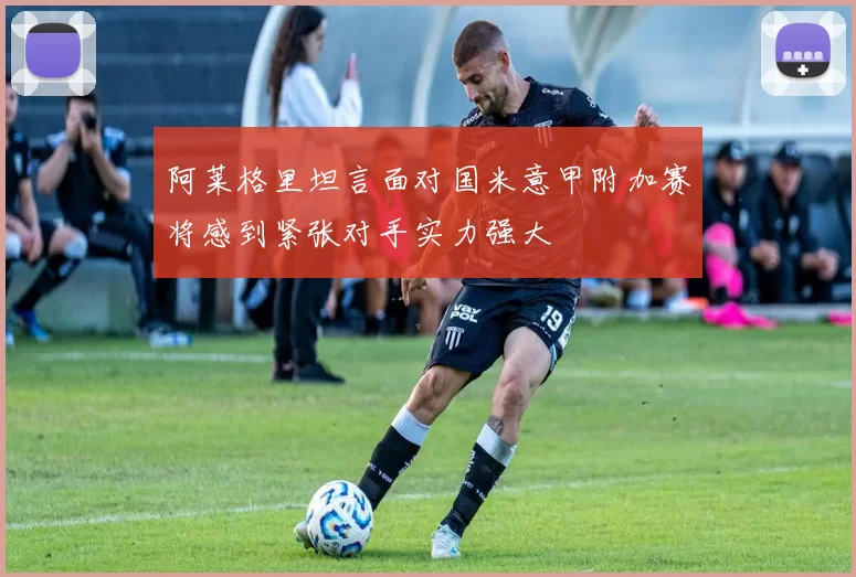 阿莱格里坦言面对国米意甲附加赛将感到紧张对手实力强大