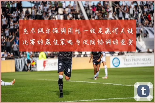 克尼佩尔强调团结一致是赢得关键比赛的最佳策略与攻防协调的重要性