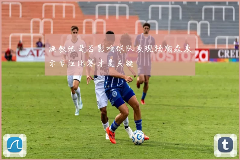 换教练是否影响球队表现杨瀚森表示专注比赛才是关键