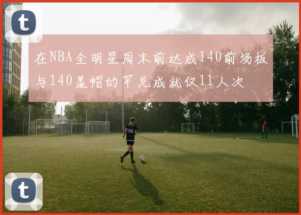在NBA全明星周末前达成140前场板与140盖帽的罕见成就仅11人次