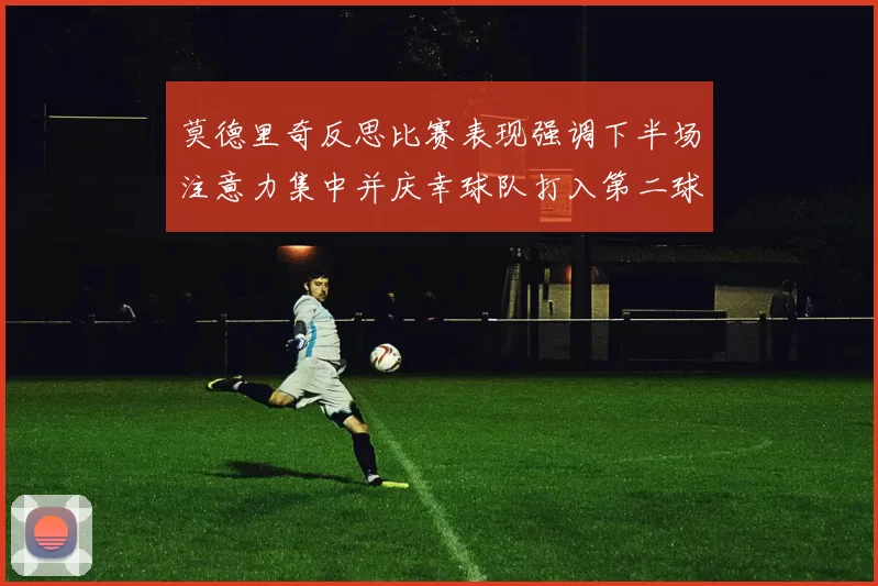 莫德里奇反思比赛表现强调下半场注意力集中并庆幸球队打入第二球