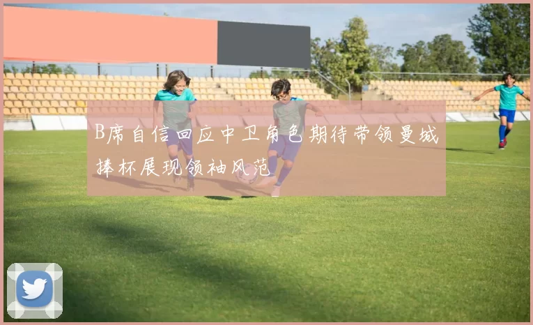 B席自信回应中卫角色期待带领曼城捧杯展现领袖风范