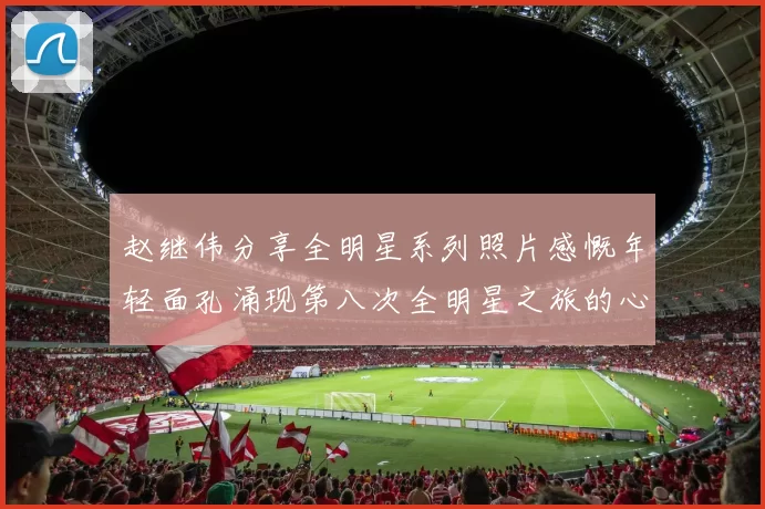 赵继伟分享全明星系列照片感慨年轻面孔涌现第八次全明星之旅的心路历程
